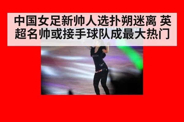 中国女足新帅人选扑朔迷离 英超名帅或接手球队成最大热门